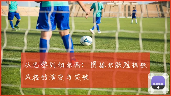 从巴黎到切尔西：图赫尔欧冠执教风格的演变与突破