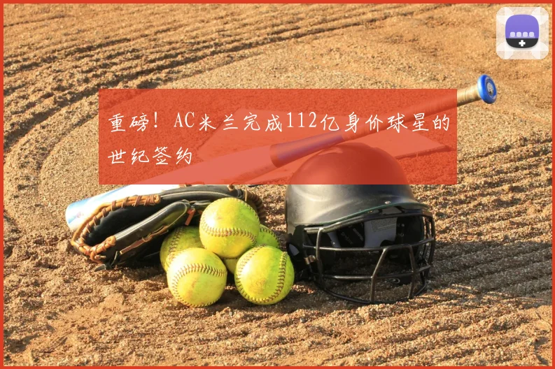 重磅!AC米兰完成112亿身价球星的世纪签约