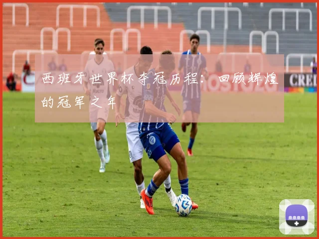西班牙世界杯夺冠历程:回顾辉煌的冠军之年