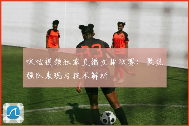 咪咕视频独家直播女排联赛:聚焦强队表现与技术解析