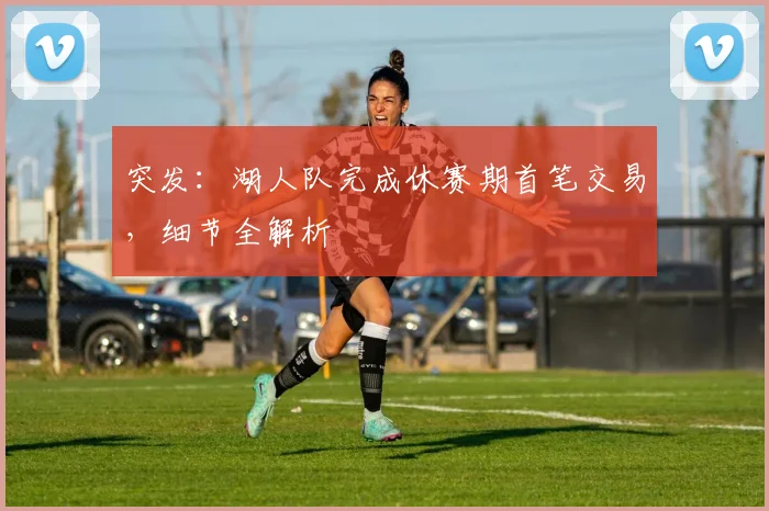 突发：湖人队完成休赛期首笔交易，细节全解析