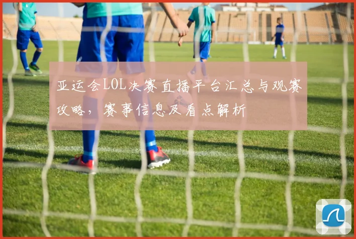 亚运会LOL决赛直播平台汇总与观赛攻略,赛事信息及看点解析