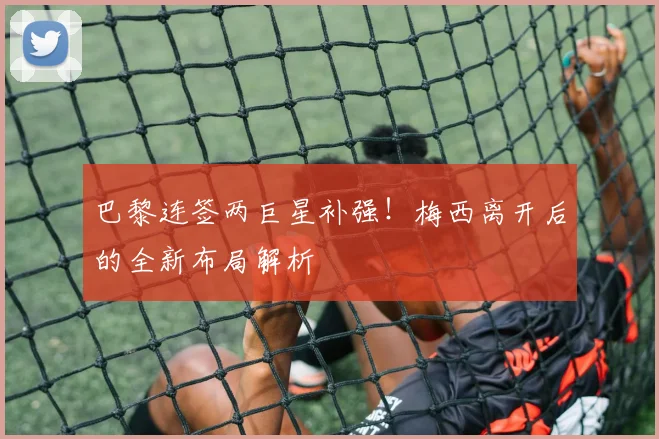 巴黎连签两巨星补强！梅西离开后的全新布局解析