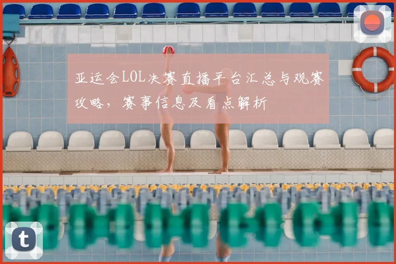 亚运会LOL决赛直播平台汇总与观赛攻略,赛事信息及看点解析