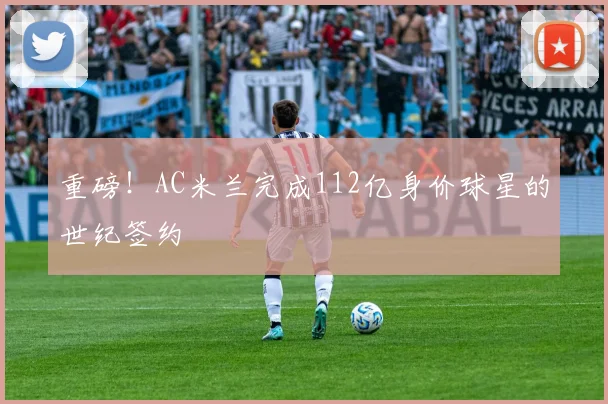 重磅!AC米兰完成112亿身价球星的世纪签约