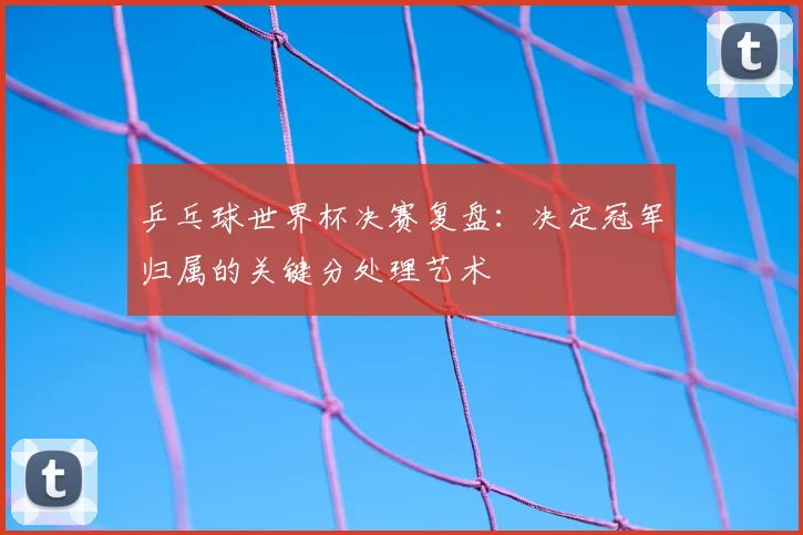 乒乓球世界杯决赛复盘：决定冠军归属的关键分处理艺术