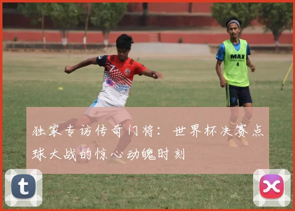 独家专访传奇门将:世界杯决赛点球大战的惊心动魄时刻