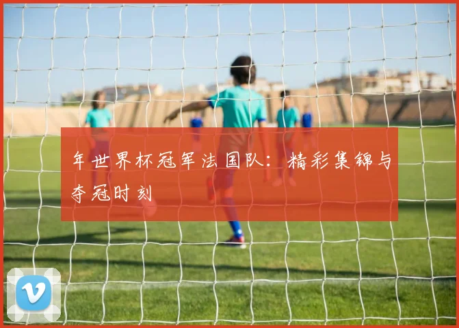 年世界杯冠军法国队：精彩集锦与夺冠时刻