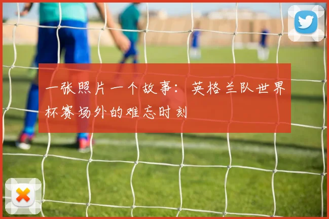 一张照片一个故事：英格兰队世界杯赛场外的难忘时刻