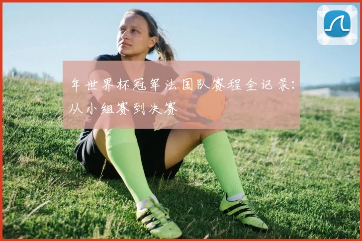 年世界杯冠军法国队赛程全记录：从小组赛到决赛