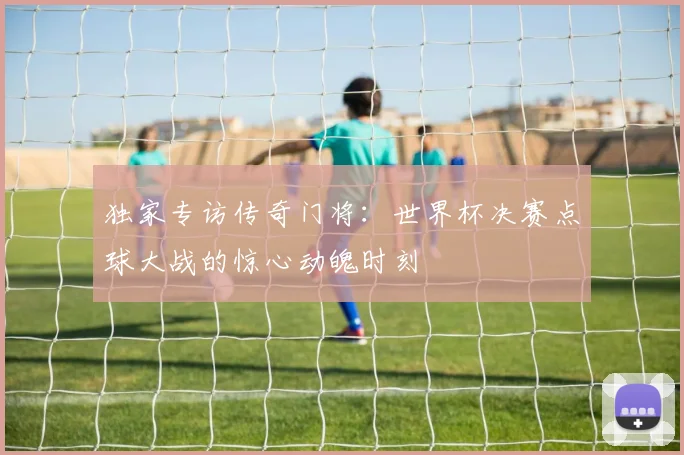独家专访传奇门将：世界杯决赛点球大战的惊心动魄时刻