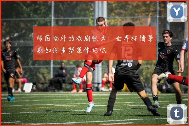 绿茵场外的戏剧张力:世界杯情景剧如何重塑集体记忆