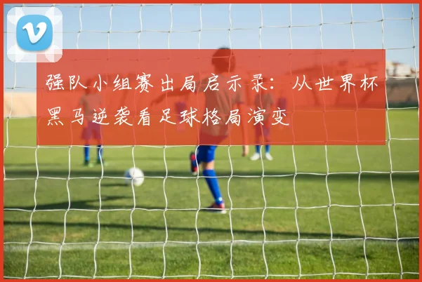 强队小组赛出局启示录：从世界杯黑马逆袭看足球格局演变