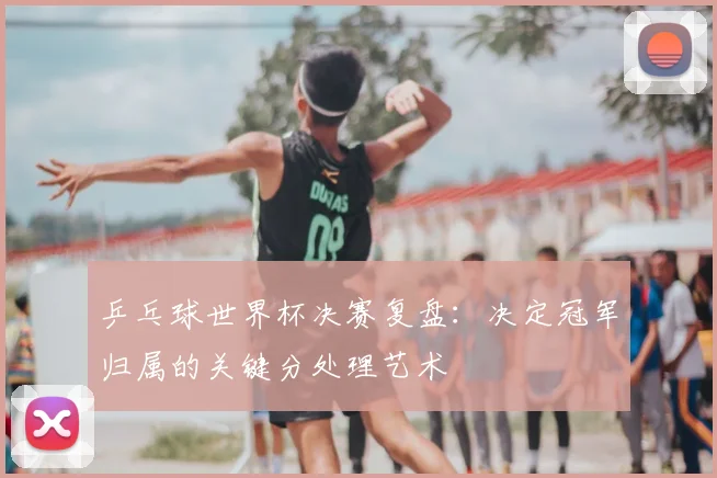 乒乓球世界杯决赛复盘:决定冠军归属的关键分处理艺术
