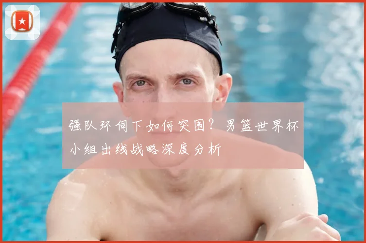 强队环伺下如何突围?男篮世界杯小组出线战略深度分析