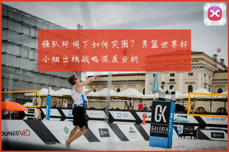强队环伺下如何突围?男篮世界杯小组出线战略深度分析